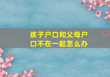 孩子户口和父母户口不在一起怎么办