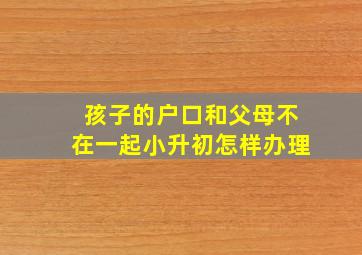 孩子的户口和父母不在一起小升初怎样办理