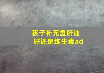 孩子补充鱼肝油好还是维生素ad