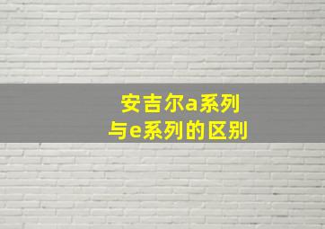 安吉尔a系列与e系列的区别