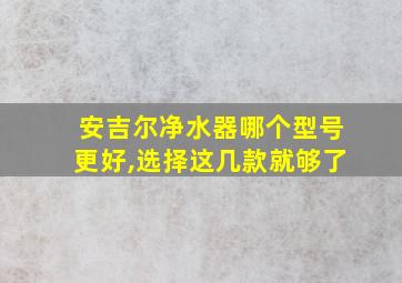 安吉尔净水器哪个型号更好,选择这几款就够了