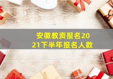 安徽教资报名2021下半年报名人数