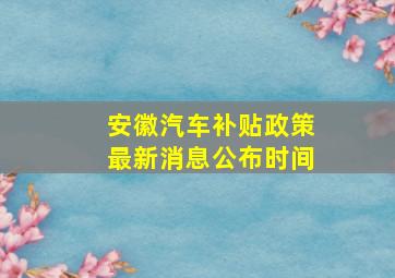 安徽汽车补贴政策最新消息公布时间