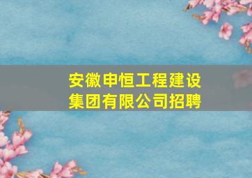 安徽申恒工程建设集团有限公司招聘