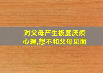 对父母产生极度厌烦心理,想不和父母见面