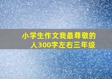 小学生作文我最尊敬的人300字左右三年级