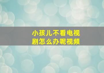 小孩儿不看电视剧怎么办呢视频