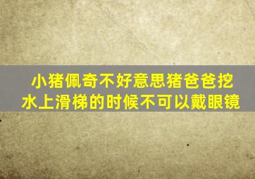 小猪佩奇不好意思猪爸爸挖水上滑梯的时候不可以戴眼镜