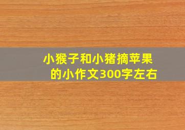 小猴子和小猪摘苹果的小作文300字左右