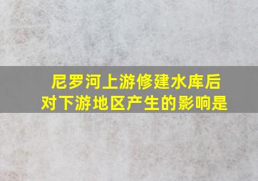 尼罗河上游修建水库后对下游地区产生的影响是