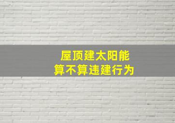 屋顶建太阳能算不算违建行为