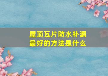 屋顶瓦片防水补漏最好的方法是什么