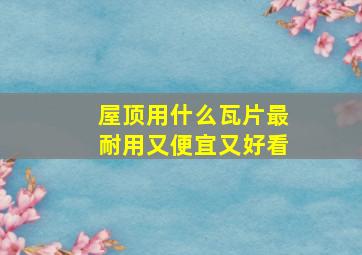 屋顶用什么瓦片最耐用又便宜又好看