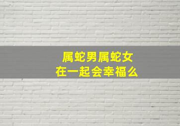 属蛇男属蛇女在一起会幸福么