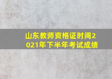 山东教师资格证时间2021年下半年考试成绩