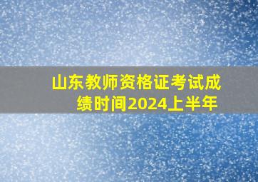 山东教师资格证考试成绩时间2024上半年