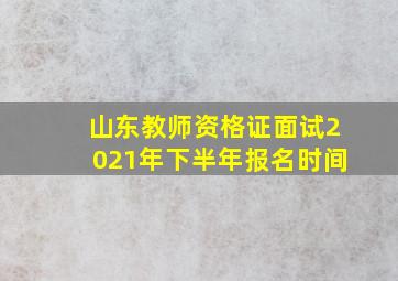 山东教师资格证面试2021年下半年报名时间