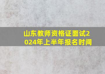 山东教师资格证面试2024年上半年报名时间