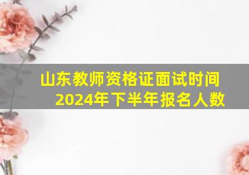 山东教师资格证面试时间2024年下半年报名人数