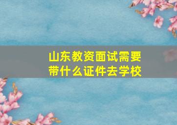 山东教资面试需要带什么证件去学校