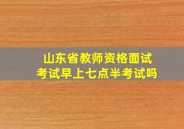 山东省教师资格面试考试早上七点半考试吗