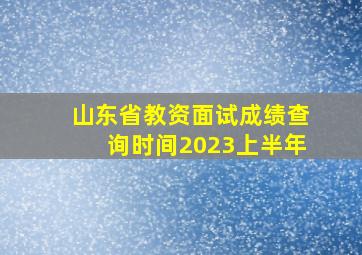 山东省教资面试成绩查询时间2023上半年