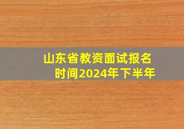 山东省教资面试报名时间2024年下半年