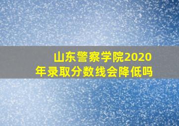 山东警察学院2020年录取分数线会降低吗