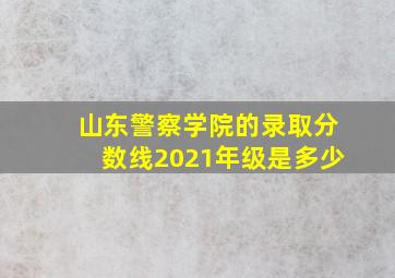 山东警察学院的录取分数线2021年级是多少