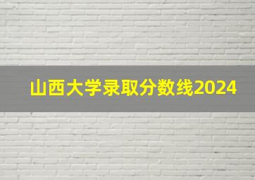 山西大学录取分数线2024