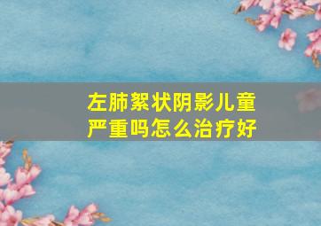 左肺絮状阴影儿童严重吗怎么治疗好