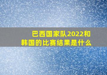 巴西国家队2022和韩国的比赛结果是什么