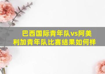 巴西国际青年队vs阿美利加青年队比赛结果如何样