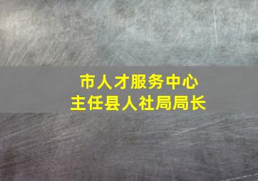 市人才服务中心主任县人社局局长