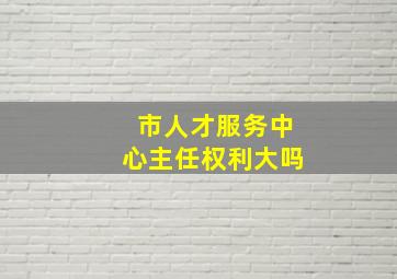 市人才服务中心主任权利大吗