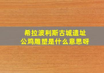 希拉波利斯古城遗址公鸡雕塑是什么意思呀