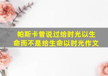 帕斯卡曾说过给时光以生命而不是给生命以时光作文