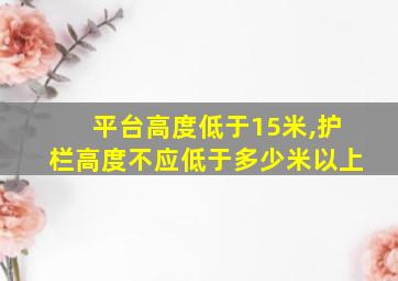 平台高度低于15米,护栏高度不应低于多少米以上