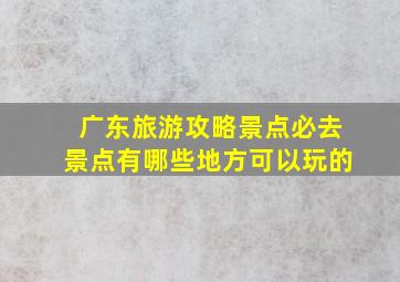 广东旅游攻略景点必去景点有哪些地方可以玩的