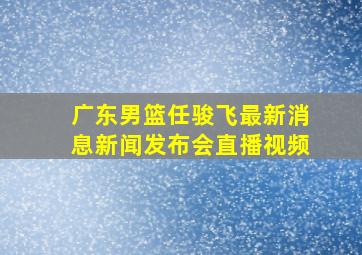 广东男篮任骏飞最新消息新闻发布会直播视频