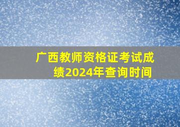 广西教师资格证考试成绩2024年查询时间