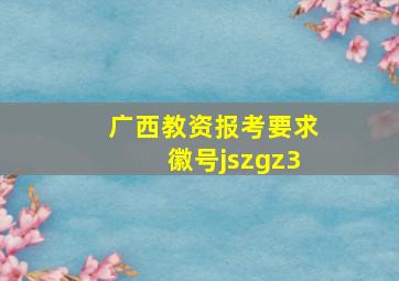 广西教资报考要求徽号jszgz3