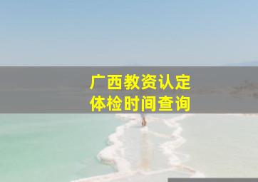 广西教资认定体检时间查询