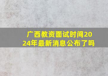 广西教资面试时间2024年最新消息公布了吗