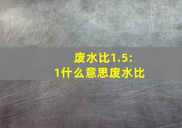 废水比1.5:1什么意思废水比