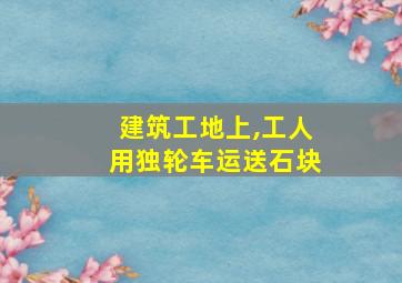 建筑工地上,工人用独轮车运送石块