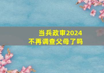 当兵政审2024不再调查父母了吗