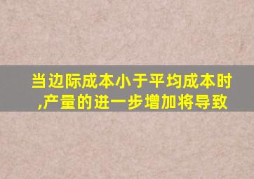 当边际成本小于平均成本时,产量的进一步增加将导致