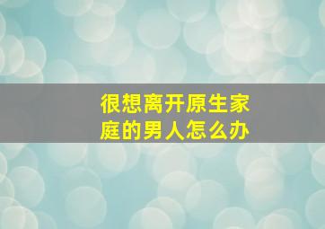 很想离开原生家庭的男人怎么办