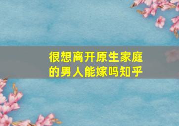 很想离开原生家庭的男人能嫁吗知乎